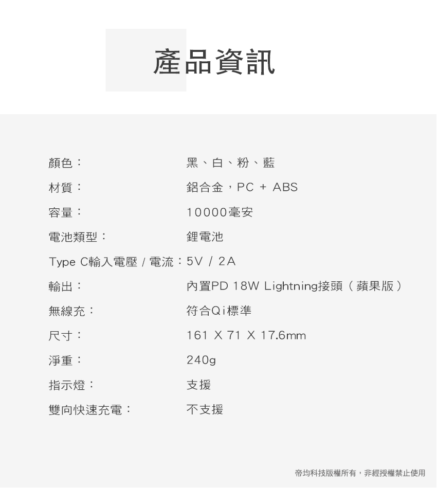 產品資訊顏色:黑、白、粉、藍材質:鋁合金,PC + ABS容量:10000毫安電池類型:鋰電池Type C輸入電壓/電流:5V / 2A輸出:無線充:尺寸:淨重:內置PD 18W Lightning接頭(蘋果版)符合Qi標準161  71  17.6mm240gp指示燈:支援雙向快速充電:不支援帝均科技版權所有,非經授權禁止使用